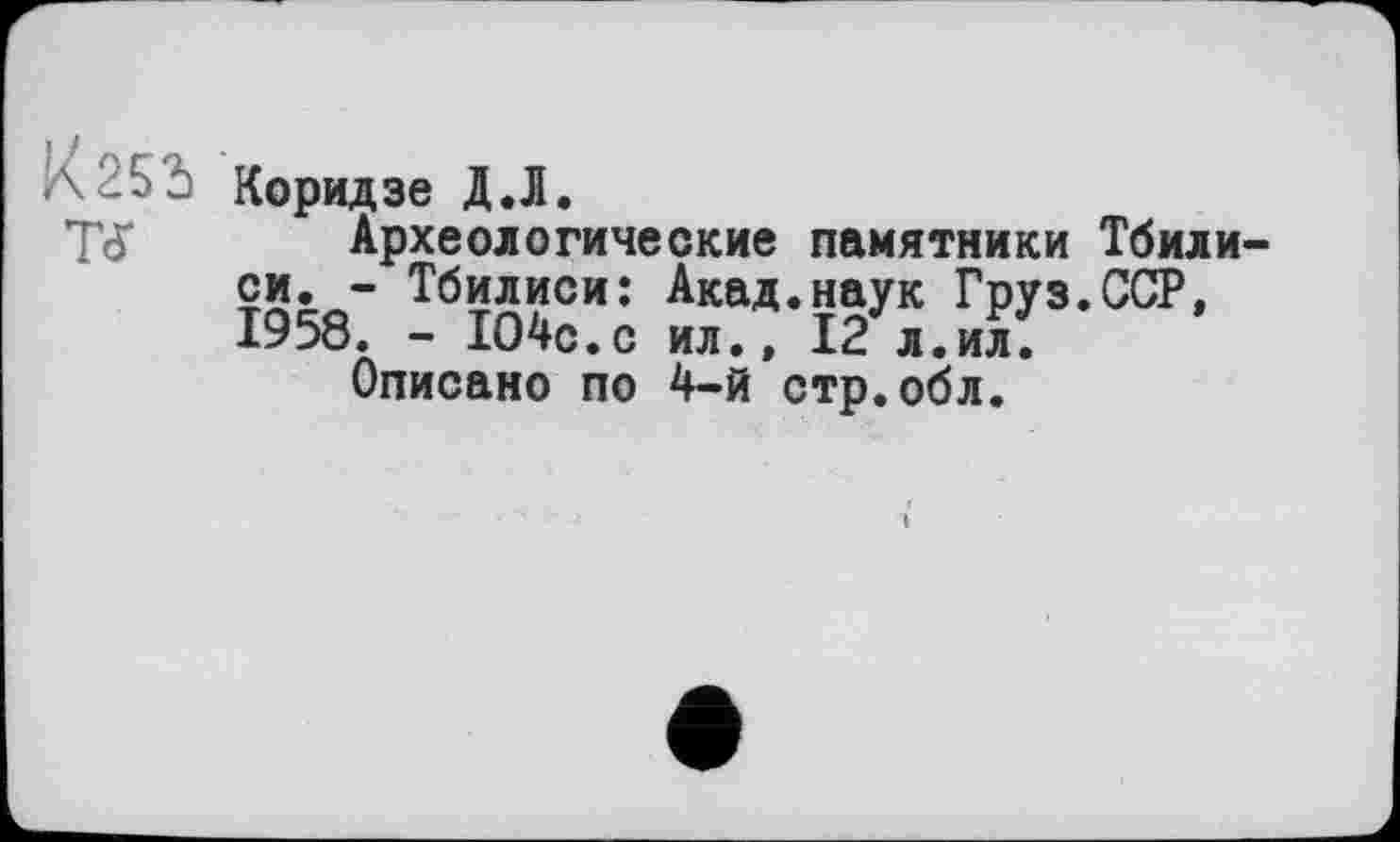 ﻿A 25 û Коридзе Д.1.
Tđ* Археологические памятники Тбили си. - Тбилиси: Акад.наук Груз.ССР, 1958. - 1О4с.с ил., 12 л.ил.
Описано по 4-й стр.обл.